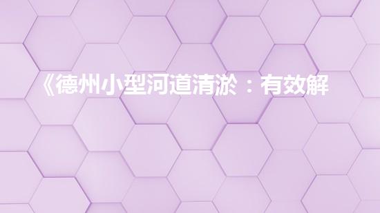 《德州小型河道清淤：有效解決水患，保護生態(tài)環(huán)境》